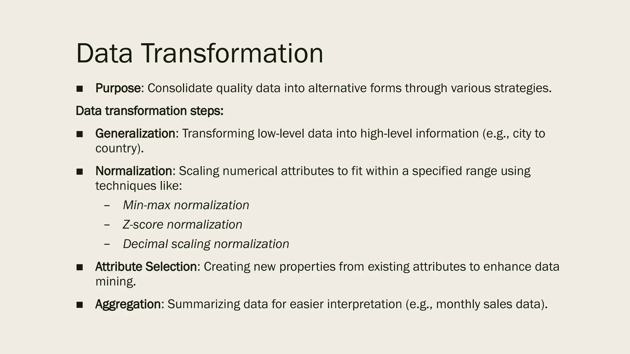 Data Transformation
■ Purpose: Consolidate quality data into alternative forms through various strategies.
Data transformation steps:
■ Generalization: Transforming low-level data into high-level information (e.g., city to
country).
■ Normalization: Scaling numerical attributes to fit within a specified range using
techniques like:
– Min-max normalization
– Z-score normalization
– Decimal scaling normalization
■ Attribute Selection: Creating new properties from existing attributes to enhance data
mining.
■ Aggregation: Summarizing data for easier interpretation (e.g., monthly sales data).
 