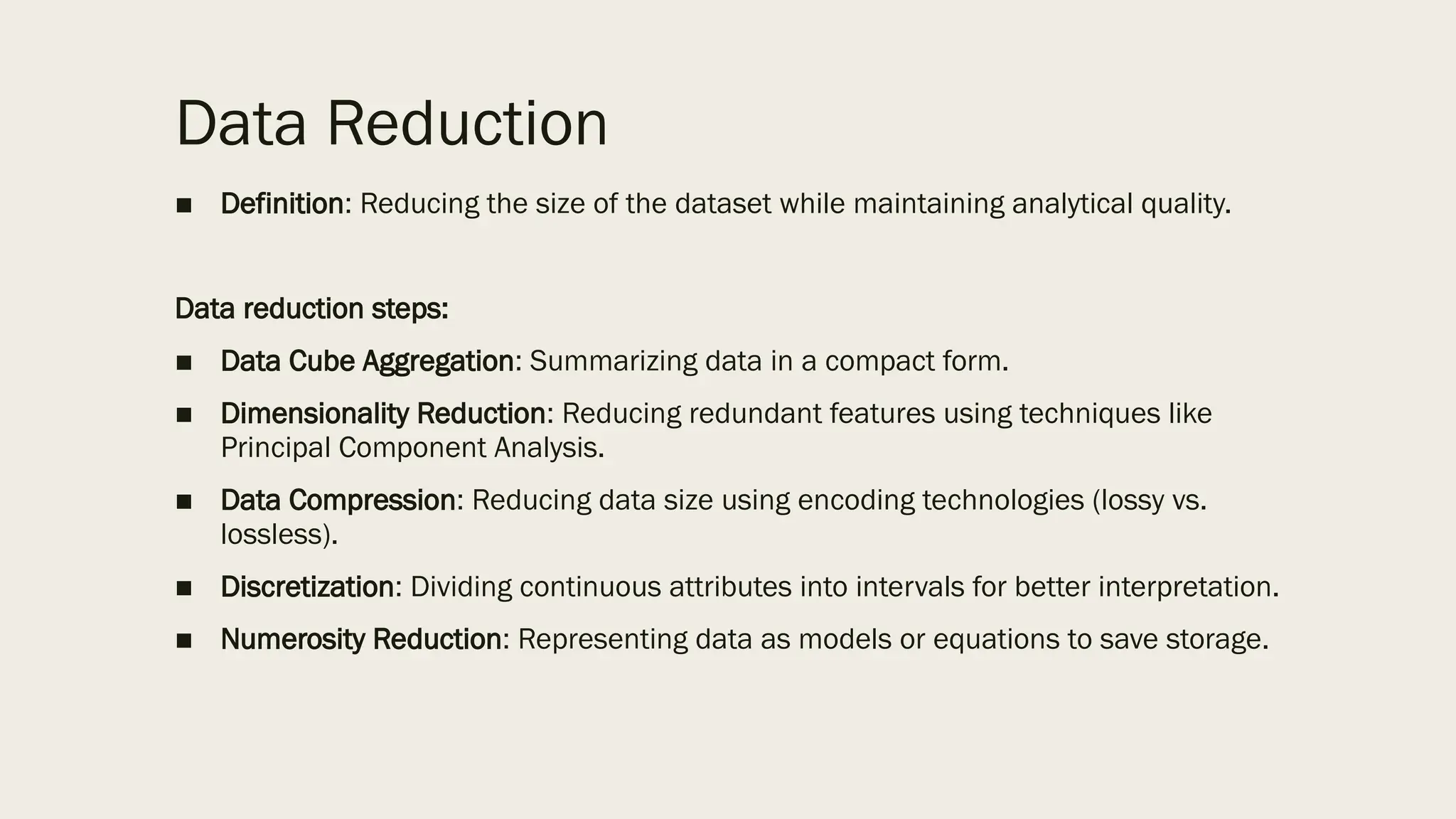 Data Reduction
■ Definition: Reducing the size of the dataset while maintaining analytical quality.
Data reduction steps:
■ Data Cube Aggregation: Summarizing data in a compact form.
■ Dimensionality Reduction: Reducing redundant features using techniques like
Principal Component Analysis.
■ Data Compression: Reducing data size using encoding technologies (lossy vs.
lossless).
■ Discretization: Dividing continuous attributes into intervals for better interpretation.
■ Numerosity Reduction: Representing data as models or equations to save storage.
 