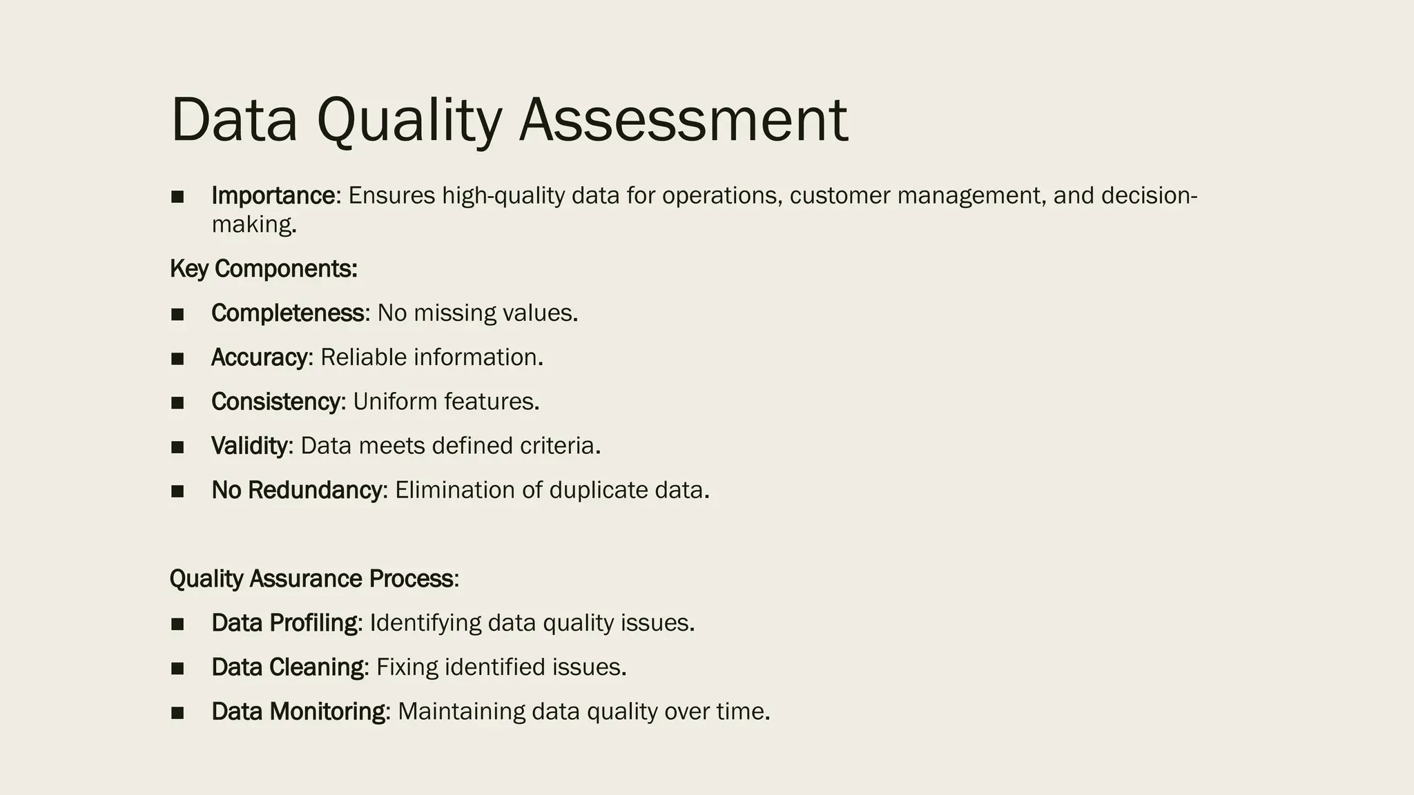Data Quality Assessment
■ Importance: Ensures high-quality data for operations, customer management, and decision-
making.
Key Components:
■ Completeness: No missing values.
■ Accuracy: Reliable information.
■ Consistency: Uniform features.
■ Validity: Data meets defined criteria.
■ No Redundancy: Elimination of duplicate data.
Quality Assurance Process:
■ Data Profiling: Identifying data quality issues.
■ Data Cleaning: Fixing identified issues.
■ Data Monitoring: Maintaining data quality over time.
 