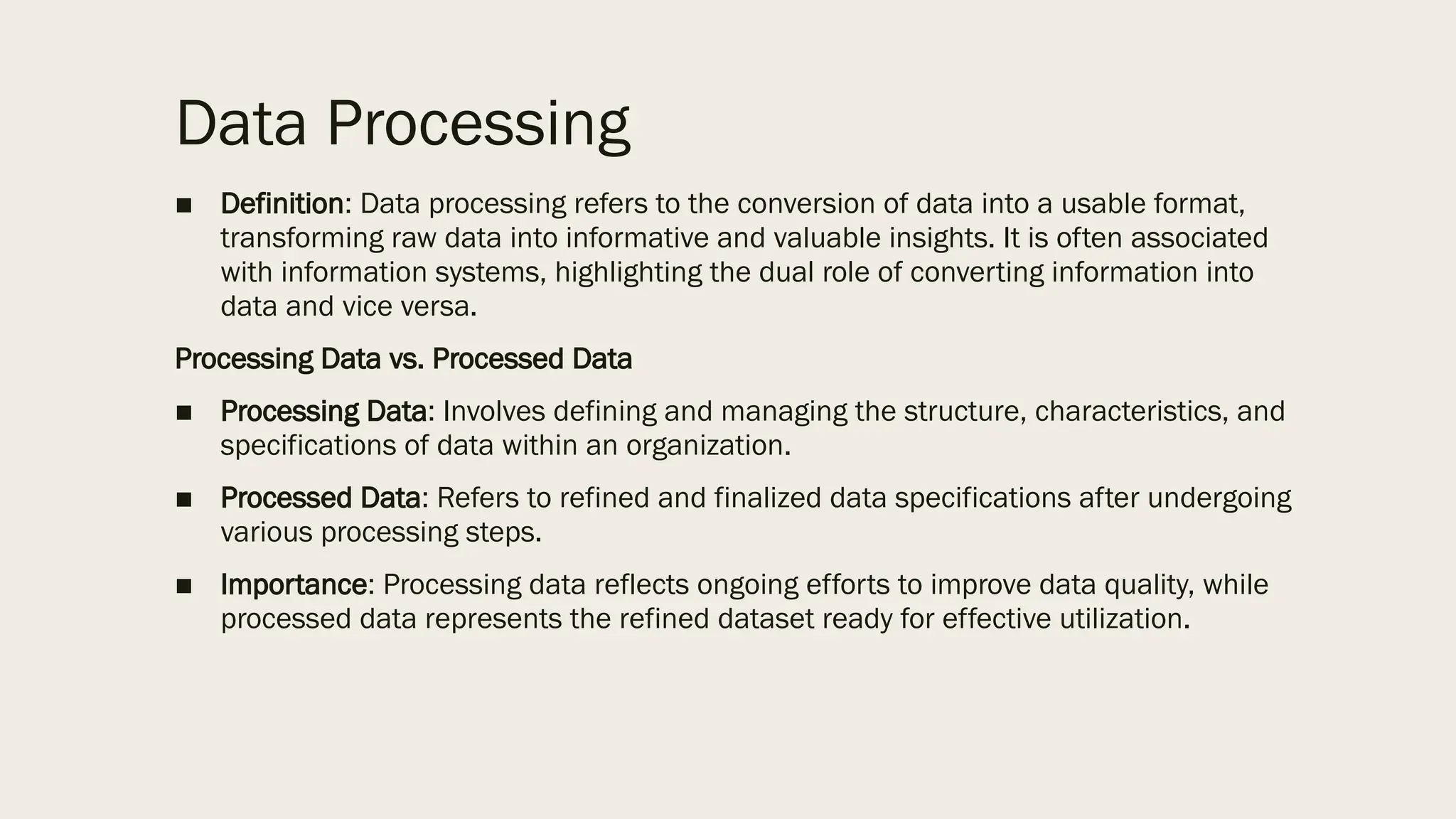 Data Processing
■ Definition: Data processing refers to the conversion of data into a usable format,
transforming raw data into informative and valuable insights. It is often associated
with information systems, highlighting the dual role of converting information into
data and vice versa.
Processing Data vs. Processed Data
■ Processing Data: Involves defining and managing the structure, characteristics, and
specifications of data within an organization.
■ Processed Data: Refers to refined and finalized data specifications after undergoing
various processing steps.
■ Importance: Processing data reflects ongoing efforts to improve data quality, while
processed data represents the refined dataset ready for effective utilization.
 