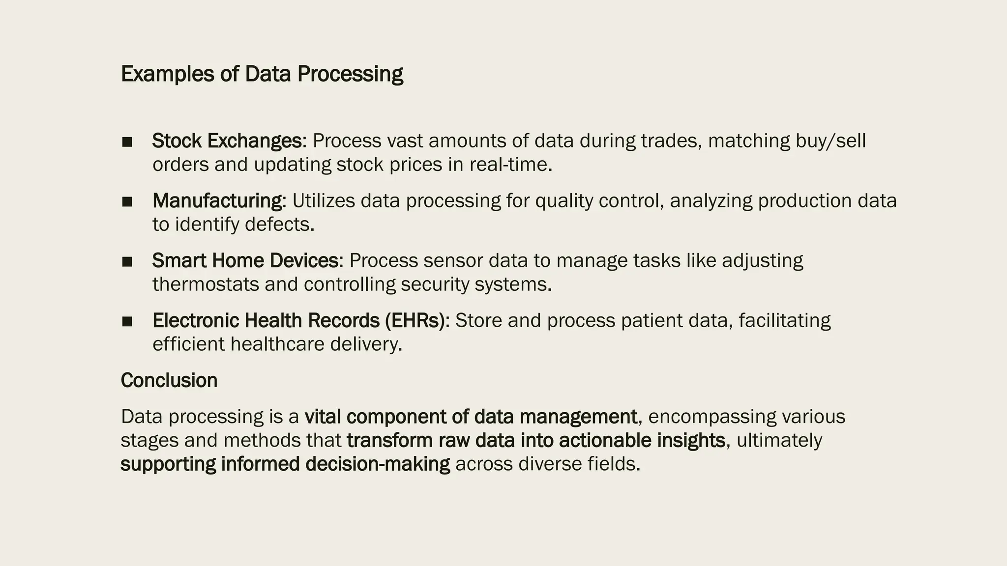 Examples of Data Processing
■ Stock Exchanges: Process vast amounts of data during trades, matching buy/sell
orders and updating stock prices in real-time.
■ Manufacturing: Utilizes data processing for quality control, analyzing production data
to identify defects.
■ Smart Home Devices: Process sensor data to manage tasks like adjusting
thermostats and controlling security systems.
■ Electronic Health Records (EHRs): Store and process patient data, facilitating
efficient healthcare delivery.
Conclusion
Data processing is a vital component of data management, encompassing various
stages and methods that transform raw data into actionable insights, ultimately
supporting informed decision-making across diverse fields.
 
