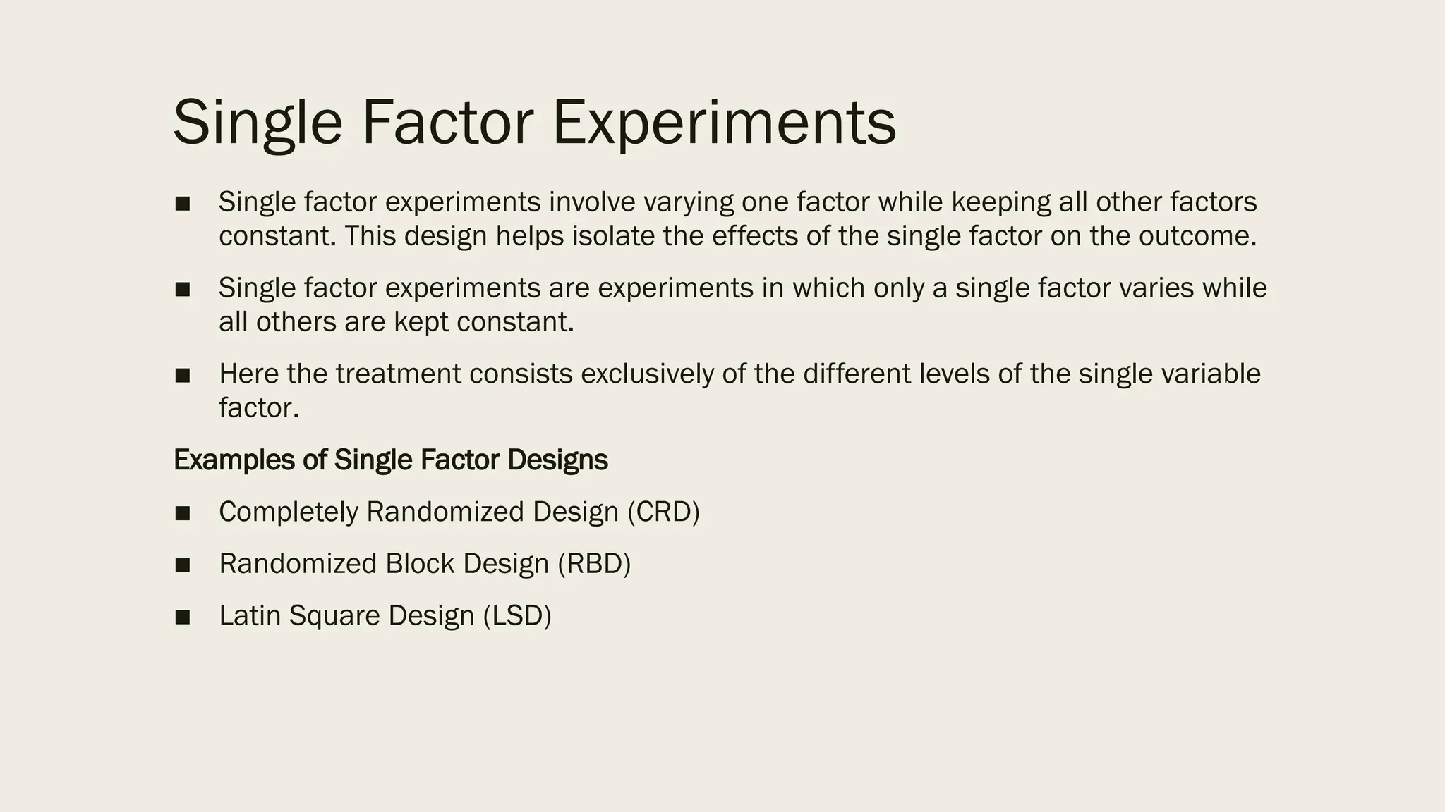 Single Factor Experiments
■ Single factor experiments involve varying one factor while keeping all other factors
constant. This design helps isolate the effects of the single factor on the outcome.
■ Single factor experiments are experiments in which only a single factor varies while
all others are kept constant.
■ Here the treatment consists exclusively of the different levels of the single variable
factor.
Examples of Single Factor Designs
■ Completely Randomized Design (CRD)
■ Randomized Block Design (RBD)
■ Latin Square Design (LSD)
 