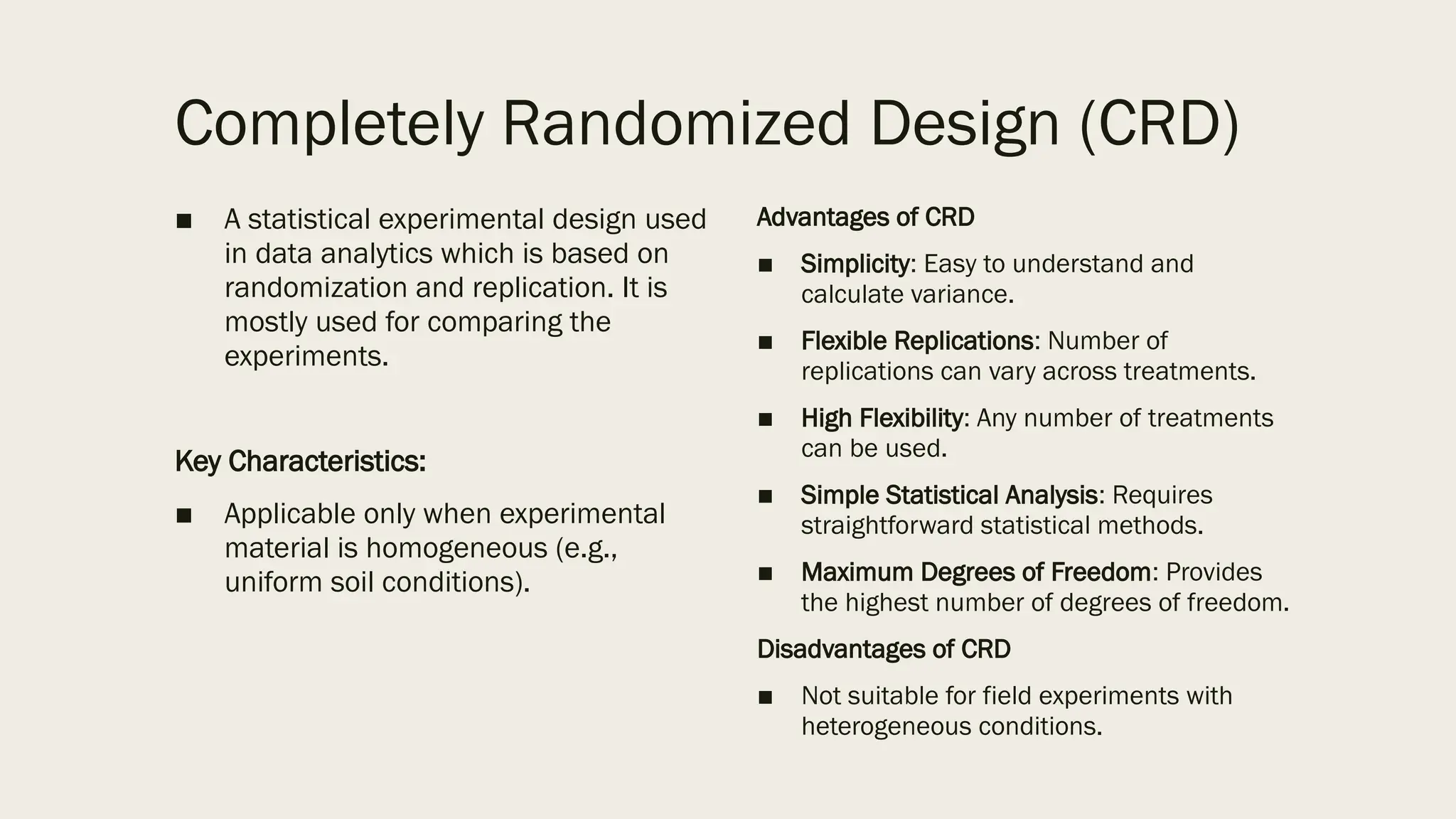 Completely Randomized Design (CRD)
■ A statistical experimental design used
in data analytics which is based on
randomization and replication. It is
mostly used for comparing the
experiments.
Key Characteristics:
■ Applicable only when experimental
material is homogeneous (e.g.,
uniform soil conditions).
Advantages of CRD
■ Simplicity: Easy to understand and
calculate variance.
■ Flexible Replications: Number of
replications can vary across treatments.
■ High Flexibility: Any number of treatments
can be used.
■ Simple Statistical Analysis: Requires
straightforward statistical methods.
■ Maximum Degrees of Freedom: Provides
the highest number of degrees of freedom.
Disadvantages of CRD
■ Not suitable for field experiments with
heterogeneous conditions.
 