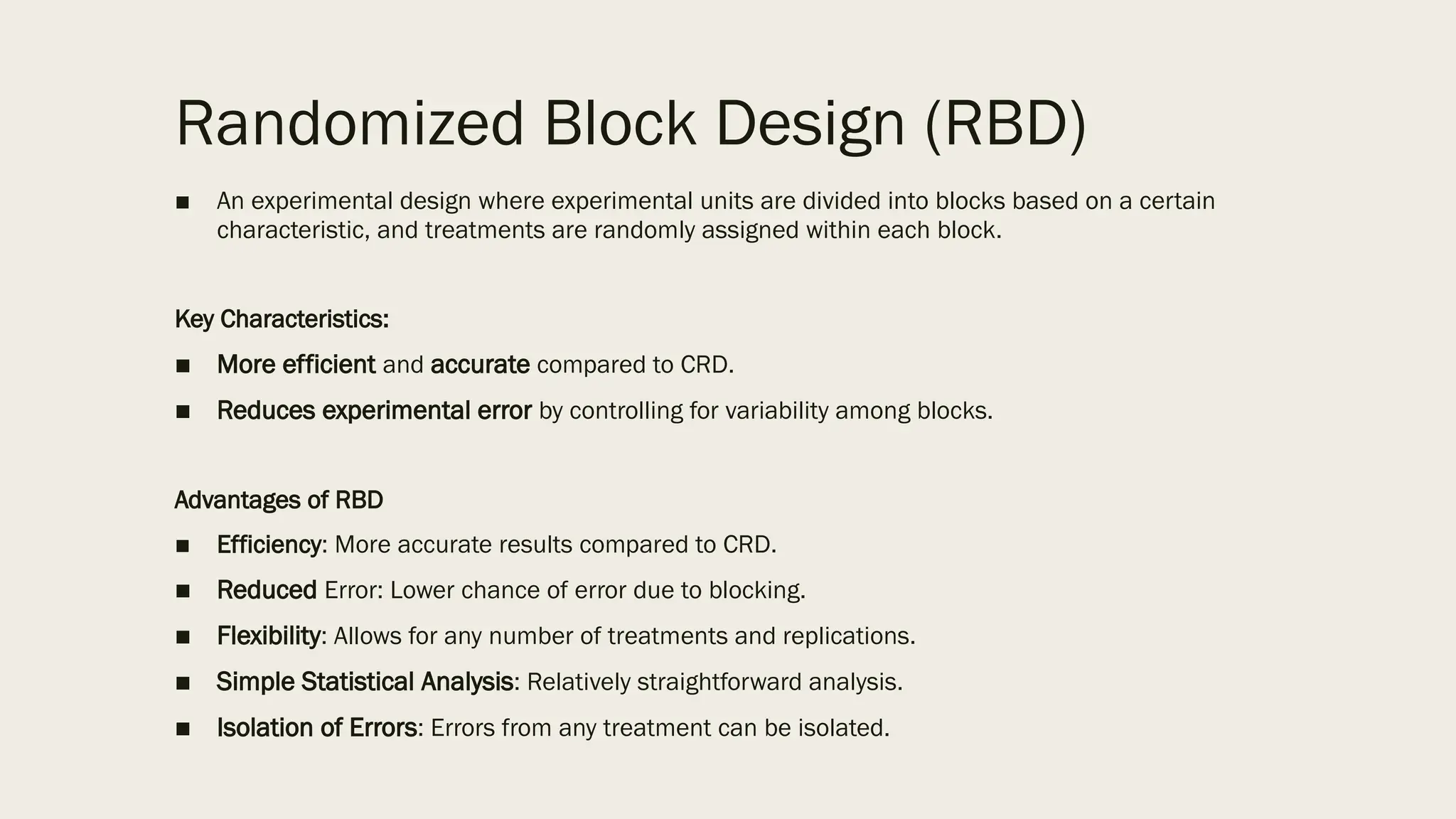 Randomized Block Design (RBD)
■ An experimental design where experimental units are divided into blocks based on a certain
characteristic, and treatments are randomly assigned within each block.
Key Characteristics:
■ More efficient and accurate compared to CRD.
■ Reduces experimental error by controlling for variability among blocks.
Advantages of RBD
■ Efficiency: More accurate results compared to CRD.
■ Reduced Error: Lower chance of error due to blocking.
■ Flexibility: Allows for any number of treatments and replications.
■ Simple Statistical Analysis: Relatively straightforward analysis.
■ Isolation of Errors: Errors from any treatment can be isolated.
 