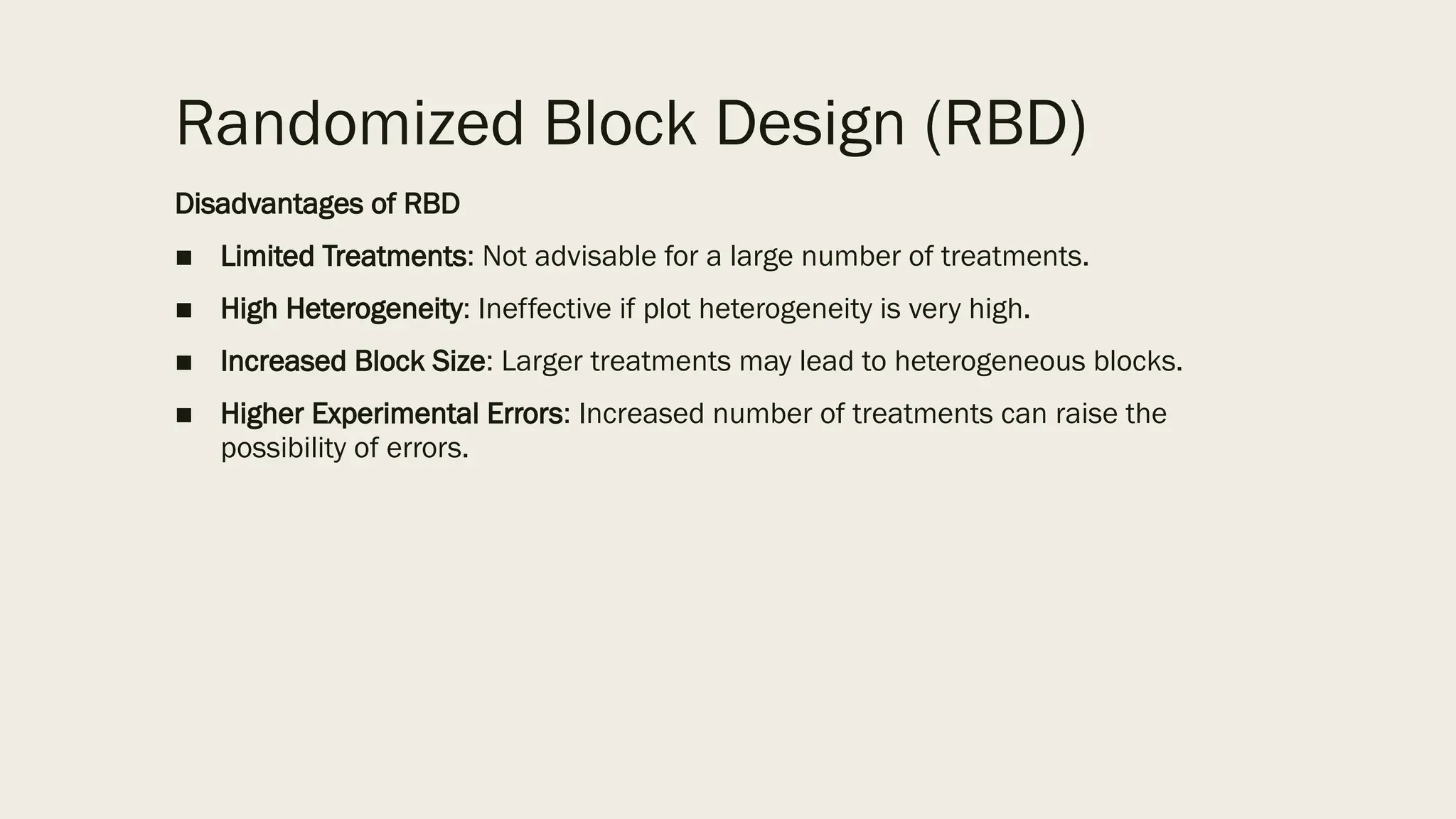 Randomized Block Design (RBD)
Disadvantages of RBD
■ Limited Treatments: Not advisable for a large number of treatments.
■ High Heterogeneity: Ineffective if plot heterogeneity is very high.
■ Increased Block Size: Larger treatments may lead to heterogeneous blocks.
■ Higher Experimental Errors: Increased number of treatments can raise the
possibility of errors.
 