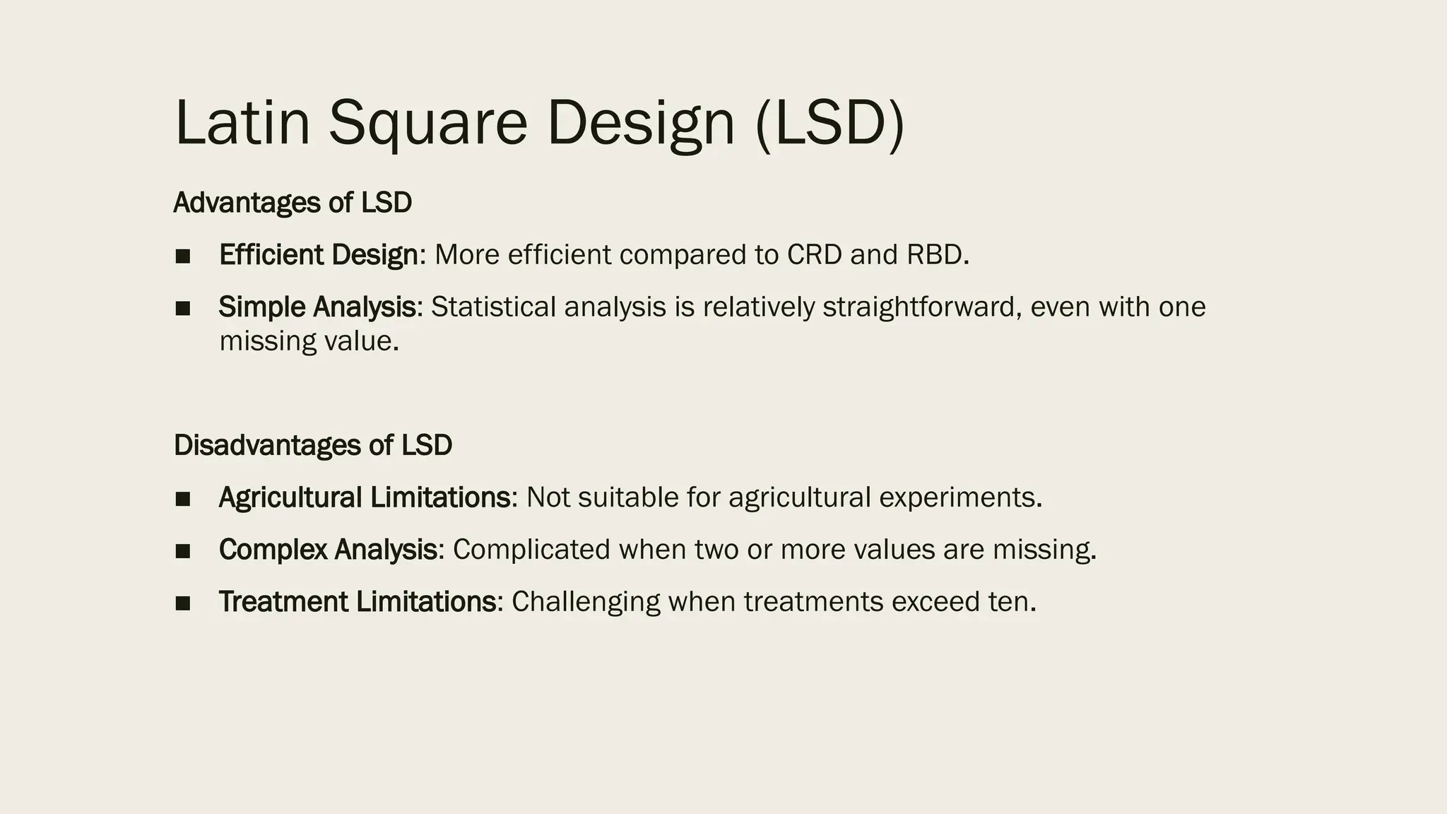 Latin Square Design (LSD)
Advantages of LSD
■ Efficient Design: More efficient compared to CRD and RBD.
■ Simple Analysis: Statistical analysis is relatively straightforward, even with one
missing value.
Disadvantages of LSD
■ Agricultural Limitations: Not suitable for agricultural experiments.
■ Complex Analysis: Complicated when two or more values are missing.
■ Treatment Limitations: Challenging when treatments exceed ten.
 