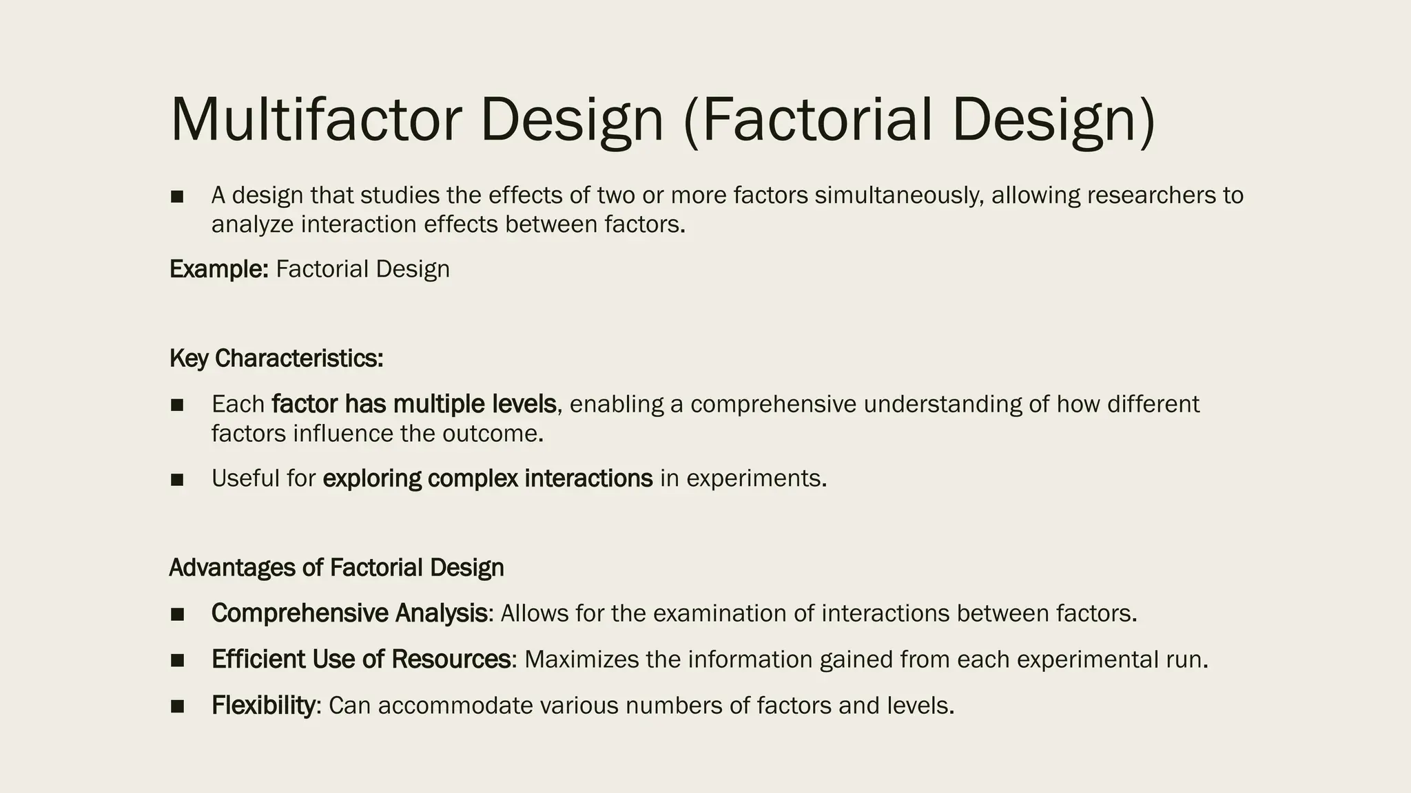 Multifactor Design (Factorial Design)
■ A design that studies the effects of two or more factors simultaneously, allowing researchers to
analyze interaction effects between factors.
Example: Factorial Design
Key Characteristics:
■ Each factor has multiple levels, enabling a comprehensive understanding of how different
factors influence the outcome.
■ Useful for exploring complex interactions in experiments.
Advantages of Factorial Design
■ Comprehensive Analysis: Allows for the examination of interactions between factors.
■ Efficient Use of Resources: Maximizes the information gained from each experimental run.
■ Flexibility: Can accommodate various numbers of factors and levels.
 