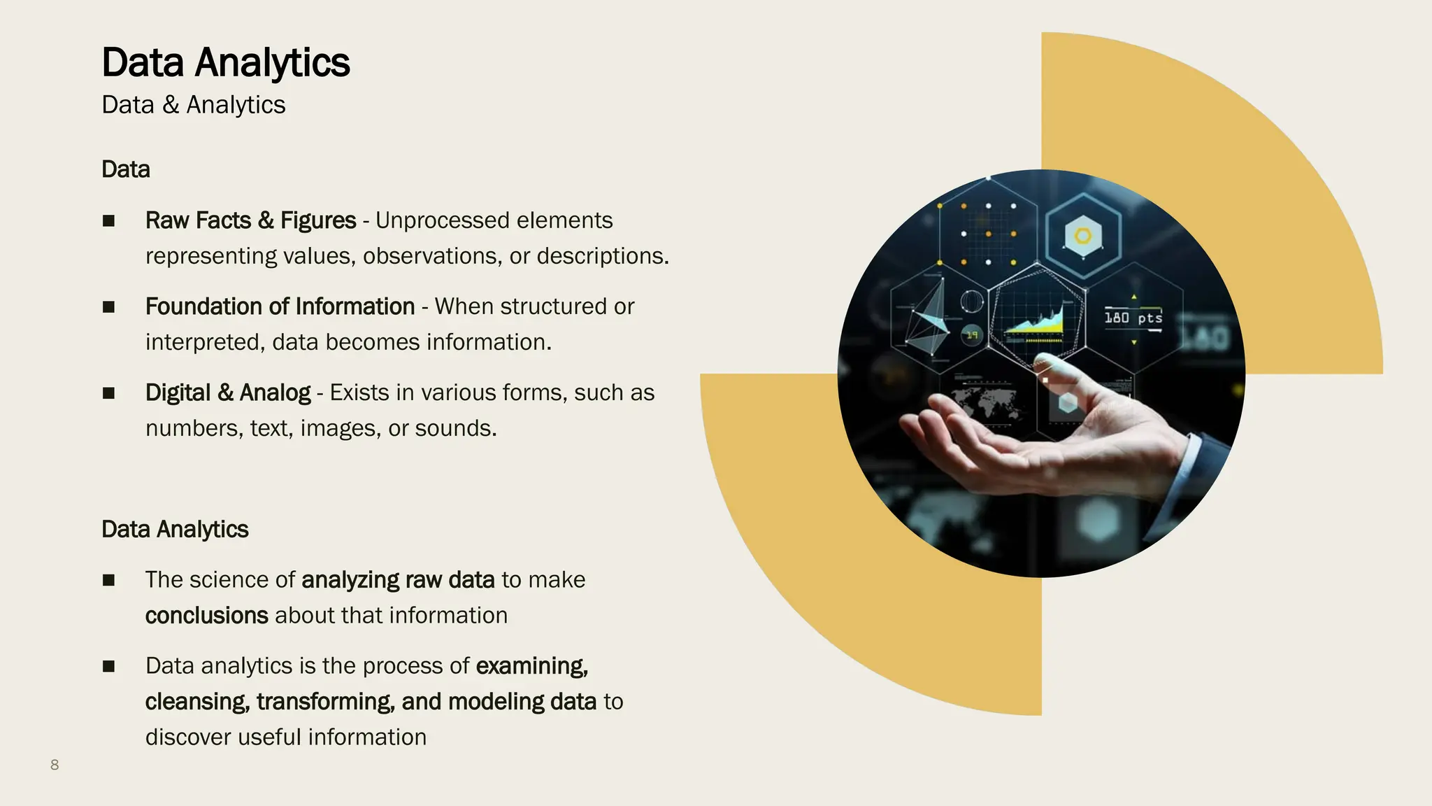 8
Data Analytics
Data & Analytics
Data
■ Raw Facts & Figures - Unprocessed elements
representing values, observations, or descriptions.
■ Foundation of Information - When structured or
interpreted, data becomes information.
■ Digital & Analog - Exists in various forms, such as
numbers, text, images, or sounds.
Data Analytics
■ The science of analyzing raw data to make
conclusions about that information
■ Data analytics is the process of examining,
cleansing, transforming, and modeling data to
discover useful information
 