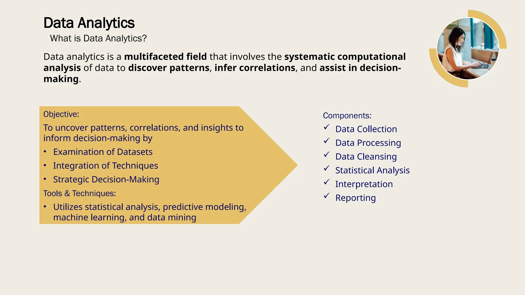 Data Analytics
What is Data Analytics?
Data analytics is a multifaceted field that involves the systematic computational
analysis of data to discover patterns, infer correlations, and assist in decision-
making.
Components:
 Data Collection
 Data Processing
 Data Cleansing
 Statistical Analysis
 Interpretation
 Reporting
Objective:
To uncover patterns, correlations, and insights to
inform decision-making by
• Examination of Datasets
• Integration of Techniques
• Strategic Decision-Making
Tools & Techniques:
• Utilizes statistical analysis, predictive modeling,
machine learning, and data mining
 
