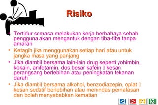 RisikoRisiko
• Tertidur semasa melakukan kerja berbahaya sebab
pengguna akan mengantuk dengan tiba-tiba tanpa
amaran
• Ketagih jika menggunakan setiap hari atau untuk
jangka masa yang panjang
• Jika diambil bersama lain-lain drug seperti yohimbin,
kokain, amfetamin, dos besar kafein  kesan
perangsang berlebihan atau peningkatan tekanan
darah
• Jika diambil bersama alkohol, benzodiazepin, opiat 
kesan sedatif berlebihan atau menindas pernafasan
dan boleh menyebabkan kematian
 