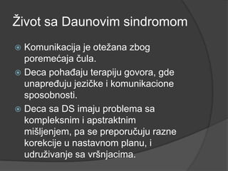 Ţivot sa Daunovim sindromom
Komunikacija je oteţana zbog
poremećaja čula.
 Deca pohaĎaju terapiju govora, gde
unapreĎuju jezičke i komunikacione
sposobnosti.
 Deca sa DS imaju problema sa
kompleksnim i apstraktnim
mišljenjem, pa se preporučuju razne
korekcije u nastavnom planu, i
udruţivanje sa vršnjacima.


 