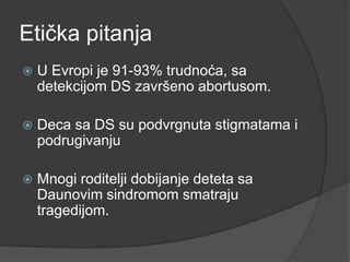Etička pitanja


U Evropi je 91-93% trudnoća, sa
detekcijom DS završeno abortusom.



Deca sa DS su podvrgnuta stigmatama i
podrugivanju



Mnogi roditelji dobijanje deteta sa
Daunovim sindromom smatraju
tragedijom.

 