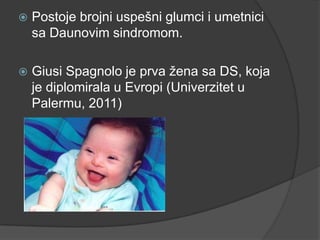 

Postoje brojni uspešni glumci i umetnici
sa Daunovim sindromom.



Giusi Spagnolo je prva ţena sa DS, koja
je diplomirala u Evropi (Univerzitet u
Palermu, 2011)

 
