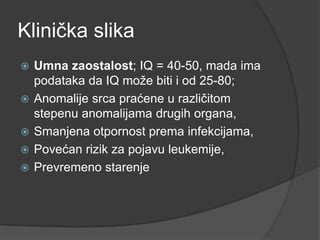 Klinička slika






Umna zaostalost; IQ = 40-50, mada ima
podataka da IQ moţe biti i od 25-80;
Anomalije srca praćene u različitom
stepenu anomalijama drugih organa,
Smanjena otpornost prema infekcijama,
Povećan rizik za pojavu leukemije,
Prevremeno starenje

 