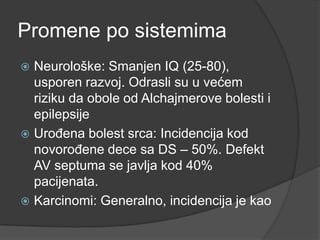 Promene po sistemima
Neurološke: Smanjen IQ (25-80),
usporen razvoj. Odrasli su u većem
riziku da obole od Alchajmerove bolesti i
epilepsije
 UroĎena bolest srca: Incidencija kod
novoroĎene dece sa DS – 50%. Defekt
AV septuma se javlja kod 40%
pacijenata.
 Karcinomi: Generalno, incidencija je kao


 