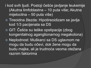 i kod svih ljudi. Postoji češće javljanje leukemije
(Akutna limfoblastna – 10 puta više; Akutna
mijelocitna – 50 puta više)
 Tireoidna ţlezda: Hipotireoidizam se javlja
kod 1/3 pacijenata sa DS
 GIT: Češće su teške opstipacije (zbog
kongenitalnog aganglionarnog megakolona)
 Neplodnost: Muškarci sa DS uglavnom ne
mogu da budu očevi, dok ţene mogu da
budu majke, ali je trudnoća veoma oteţana
raznim faktorima

 