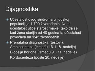 Dijagnostika
Učestalost ovog sindroma u ljudskoj
populaciji je 1:700 ţivoroĎenih. Na tu
učestalost utiče starost majke, tako da se
kod ţena starijih od 40 godina ta učestalost
povećava na 1:45 ţivoroĎenih.
 Prenatalna dijagnostika (testovi):
Amniocenteza (izmeĎu 16. i 18. nedelje)
Biopsija horiona (izmeĎu 9. i 11. nedelje)
Kordocenteza (posle 20. nedelje)


 