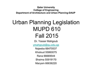 Urban Planning Legislation
MUPD 610
Fall 2015
Dr. Yasser Mahgoub
ymahgoub@qu.edu.qa
Najeeba 66470537
Kholoud 55860075
Rana 66669544
Shaima 55919170
Maryam 66636220
Qatar University
College of Engineering
Department of Architecture and Urban Planning-DAUP
 