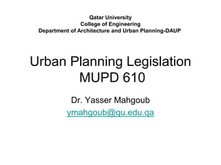 Urban Planning Legislation
MUPD 610
Dr. Yasser Mahgoub
ymahgoub@qu.edu.qa
Qatar University
College of Engineering
Department of Architecture and Urban Planning-DAUP
 