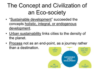 The Concept and Civilization of
an Eco-society
• “Sustainable development” succeeded the
concepts holistic, integral, or endogenous
development.
• Urban sustainability links cities to the density of
the planet.
• Process not as an end-point, as a journey rather
than a destination.
 