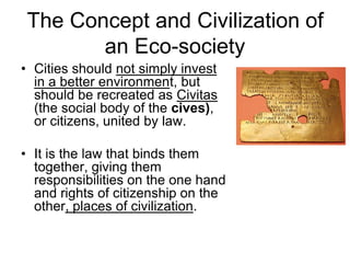 The Concept and Civilization of
an Eco-society
• Cities should not simply invest
in a better environment, but
should be recreated as Civitas
(the social body of the cives),
or citizens, united by law.
• It is the law that binds them
together, giving them
responsibilities on the one hand
and rights of citizenship on the
other, places of civilization.
 