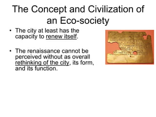 The Concept and Civilization of
an Eco-society
• The city at least has the
capacity to renew itself.
• The renaissance cannot be
perceived without as overall
rethinking of the city, its form,
and its function.
 