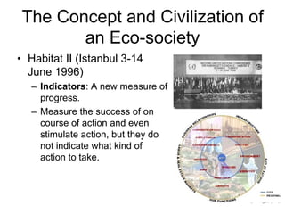 The Concept and Civilization of
an Eco-society
• Habitat II (Istanbul 3-14
June 1996)
– Indicators: A new measure of
progress.
– Measure the success of on
course of action and even
stimulate action, but they do
not indicate what kind of
action to take.
 