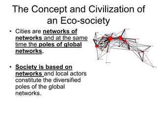 The Concept and Civilization of
an Eco-society
• Cities are networks of
networks and at the same
time the poles of global
networks.
• Society is based on
networks and local actors
constitute the diversified
poles of the global
networks.
 