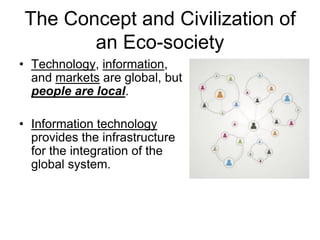 The Concept and Civilization of
an Eco-society
• Technology, information,
and markets are global, but
people are local.
• Information technology
provides the infrastructure
for the integration of the
global system.
 