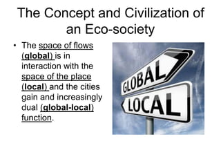 The Concept and Civilization of
an Eco-society
• The space of flows
(global) is in
interaction with the
space of the place
(local) and the cities
gain and increasingly
dual (global-local)
function.
 