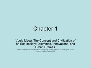 Chapter 1
Voula Mega, The Concept and Civilization of
an Eco-society: Dilemmas, Innovations, and
Urban Dramas.
In Cities and the Environment: New Approaches for Eco-societies, edited by Takashi Inoguchi, Edward
Newman, and Glen Paoletto 1999
 