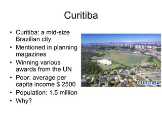 Curitiba
• Curitiba: a mid-size
Brazilian city
• Mentioned in planning
magazines
• Winning various
awards from the UN
• Poor: average per
capita income $ 2500
• Population: 1.5 million
• Why?
 