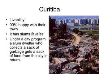 Curitiba
• Livability!
• 99% happy with their
town
• It has slums favelas
• Under a city program
a slum dweller who
collects a sack of
garbage gets a sack
of food from the city in
return.
 
