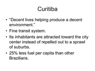 Curitiba
• “Decent lives helping produce a decent
environment.”
• Fine transit system.
• Its inhabitants are attracted toward the city
center instead of repelled out to a sprawl
of suburbs.
• 25% less fuel per capita than other
Brazilians.
 