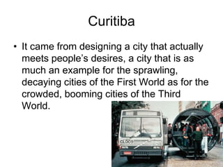 Curitiba
• It came from designing a city that actually
meets people’s desires, a city that is as
much an example for the sprawling,
decaying cities of the First World as for the
crowded, booming cities of the Third
World.
 