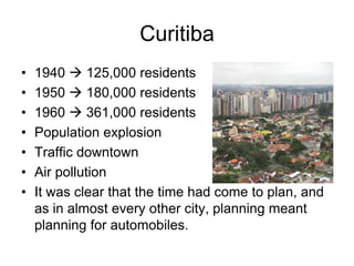 Curitiba
• 1940  125,000 residents
• 1950  180,000 residents
• 1960  361,000 residents
• Population explosion
• Traffic downtown
• Air pollution
• It was clear that the time had come to plan, and
as in almost every other city, planning meant
planning for automobiles.
 