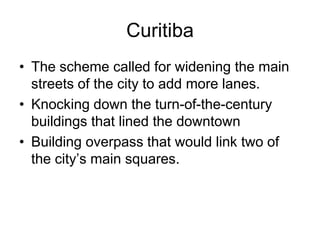 Curitiba
• The scheme called for widening the main
streets of the city to add more lanes.
• Knocking down the turn-of-the-century
buildings that lined the downtown
• Building overpass that would link two of
the city’s main squares.
 