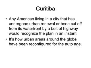 Curitiba
• Any American living in a city that has
undergone urban renewal or been cut off
from its waterfront by a belt of highway
would recognize the plan in an instant.
• It’s how urban areas around the globe
have been reconfigured for the auto age.
 