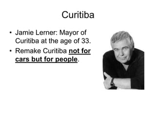 Curitiba
• Jamie Lerner: Mayor of
Curitiba at the age of 33.
• Remake Curitiba not for
cars but for people.
 