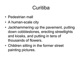 Curitiba
• Pedestrian mall
• A human-scale city
• Jackhammering up the pavement, putting
down cobblestones, erecting streetlights
and kiosks, and putting in tens of
thousands of flowers.
• Children sitting in the former street
painting pictures.
 