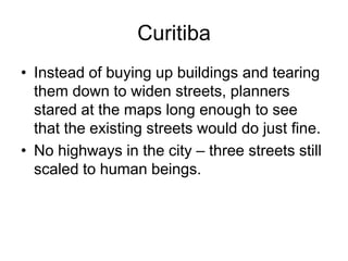 Curitiba
• Instead of buying up buildings and tearing
them down to widen streets, planners
stared at the maps long enough to see
that the existing streets would do just fine.
• No highways in the city – three streets still
scaled to human beings.
 