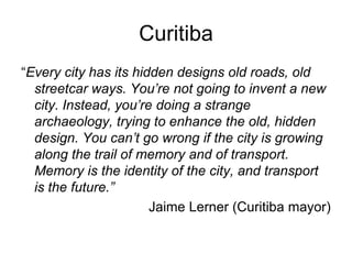 Curitiba
“Every city has its hidden designs old roads, old
streetcar ways. You’re not going to invent a new
city. Instead, you’re doing a strange
archaeology, trying to enhance the old, hidden
design. You can’t go wrong if the city is growing
along the trail of memory and of transport.
Memory is the identity of the city, and transport
is the future.”
Jaime Lerner (Curitiba mayor)
 