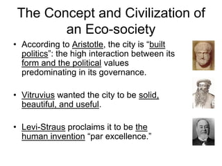 The Concept and Civilization of
an Eco-society
• According to Aristotle, the city is “built
politics”: the high interaction between its
form and the political values
predominating in its governance.
• Vitruvius wanted the city to be solid,
beautiful, and useful.
• Levi-Straus proclaims it to be the
human invention “par excellence.”
 