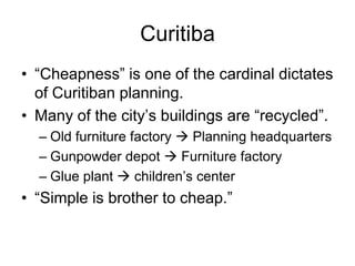 Curitiba
• “Cheapness” is one of the cardinal dictates
of Curitiban planning.
• Many of the city’s buildings are “recycled”.
– Old furniture factory  Planning headquarters
– Gunpowder depot  Furniture factory
– Glue plant  children’s center
• “Simple is brother to cheap.”
 