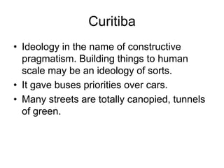 Curitiba
• Ideology in the name of constructive
pragmatism. Building things to human
scale may be an ideology of sorts.
• It gave buses priorities over cars.
• Many streets are totally canopied, tunnels
of green.
 