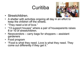 Curitiba
• Streetchildren.
• A shelter with activities ongoing all day in an effort to
keep the children off the streets.
• “They need a lot of love.”
• “13 support houses” where a pair of houseparents raises
8 or 10 of streetchildren.
• Newsvendors – carry bags for shoppers – assistant
gardeners
• Food program
• “Food is what they need. Love is what they need. They
come out differently if they get it.”
 