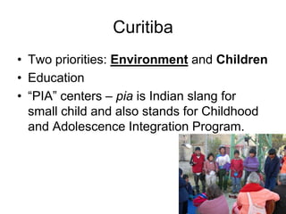 Curitiba
• Two priorities: Environment and Children
• Education
• “PIA” centers – pia is Indian slang for
small child and also stands for Childhood
and Adolescence Integration Program.
 