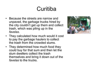 Curitiba
• Because the streets are narrow and
unpaved, the garbage trucks hired by
the city couldn’t get up them and collect
trash, which was piling up in the
favelas.
• They calculated how much would it cost
to pay the garbage haulers to collect
the trash from the crowded slums.
• They determined how much food they
could buy for that sum and then let the
slum dwellers collect the trash
themselves and bring it down out of the
favelas to the trucks.
 