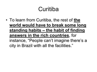 Curitiba
• To learn from Curitiba, the rest of the
world would have to break some long
standing habits – the habit of finding
answers in the rich countries, for
instance, “People can’t imagine there’s a
city in Brazil with all the facilities.”
 