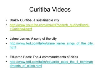 Curitiba Videos
• Brazil- Curitiba, a sustainable city
• http://www.youtube.com/results?search_query=Brazil-
+Curitiba&aq=f
• Jaime Lerner: A song of the city
• http://www.ted.com/talks/jaime_lerner_sings_of_the_city.
html
• Eduardo Paes: The 4 commandments of cities
• http://www.ted.com/talks/eduardo_paes_the_4_comman
dments_of_cities.html
 